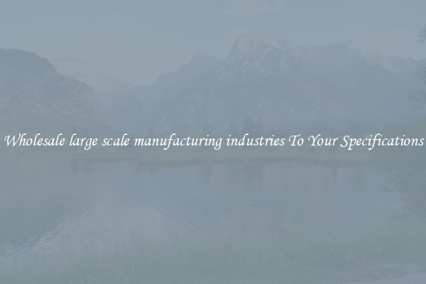 Wholesale large scale manufacturing industries To Your Specifications