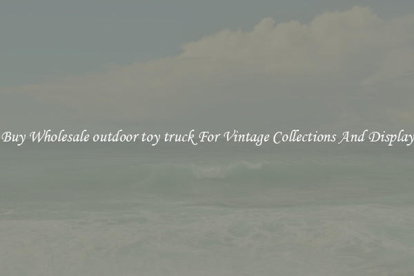 Buy Wholesale outdoor toy truck For Vintage Collections And Display